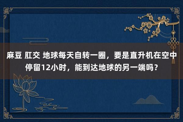 麻豆 肛交 地球每天自转一圈，要是直升机在空中停留12小时，能到达地球的另一端吗？