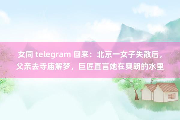 女同 telegram 回来：北京一女子失散后，父亲去寺庙解梦，巨匠直言她在爽朗的水里