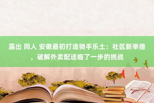 露出 同人 安徽最初打造骑手乐土：社区新举措，破解外卖配送临了一步的挑战