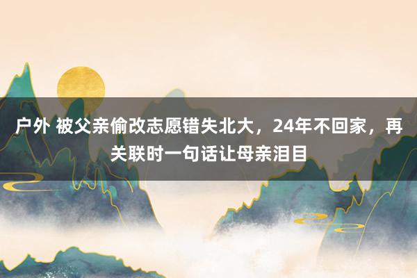 户外 被父亲偷改志愿错失北大，24年不回家，再关联时一句话让母亲泪目