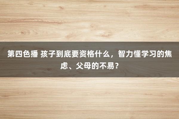 第四色播 孩子到底要资格什么，智力懂学习的焦虑、父母的不易？