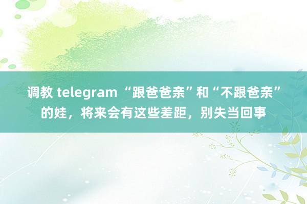 调教 telegram “跟爸爸亲”和“不跟爸亲”的娃，将来会有这些差距，别失当回事