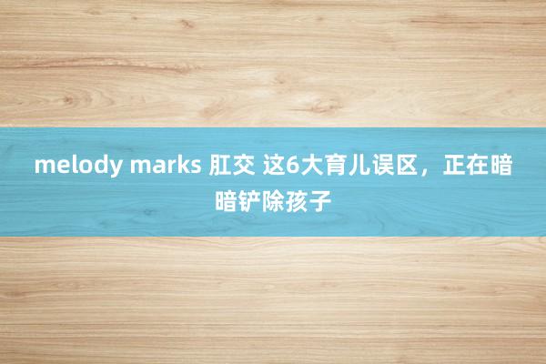 melody marks 肛交 这6大育儿误区，正在暗暗铲除孩子