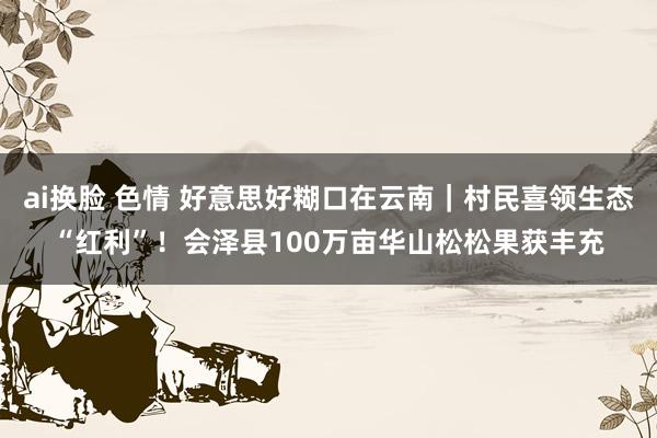 ai换脸 色情 好意思好糊口在云南｜村民喜领生态“红利”！会泽县100万亩华山松松果获丰充