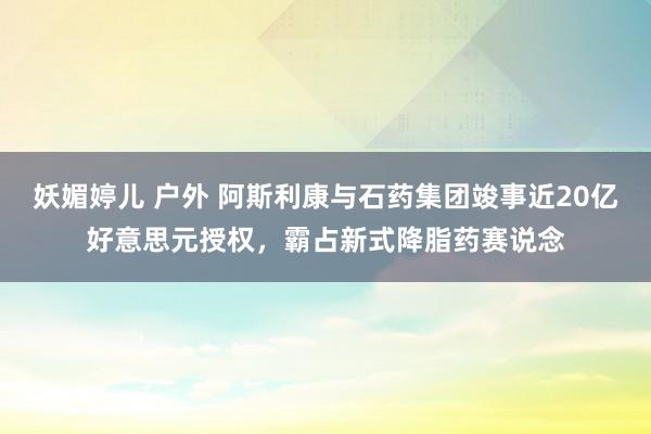 妖媚婷儿 户外 阿斯利康与石药集团竣事近20亿好意思元授权，霸占新式降脂药赛说念