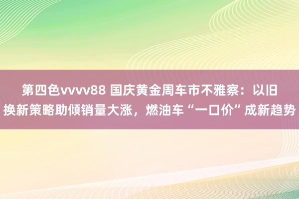 第四色vvvv88 国庆黄金周车市不雅察：以旧换新策略助倾销量大涨，燃油车“一口价”成新趋势