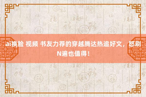 ai换脸 视频 书友力荐的穿越腾达热追好文，怒刷N遍也值得！