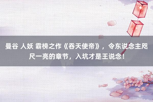 曼谷 人妖 霸榜之作《吞天使帝》，令东说念主咫尺一亮的章节，入坑才是王说念！