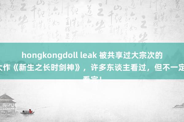 hongkongdoll leak 被共享过大宗次的经典大作《新生之长时剑神》，许多东谈主看过，但不一定看完！