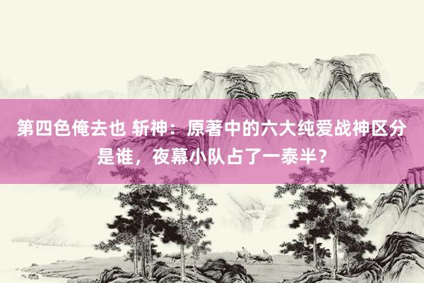 第四色俺去也 斩神：原著中的六大纯爱战神区分是谁，夜幕小队占了一泰半？