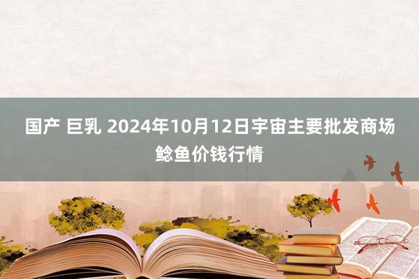 国产 巨乳 2024年10月12日宇宙主要批发商场鲶鱼价钱行情