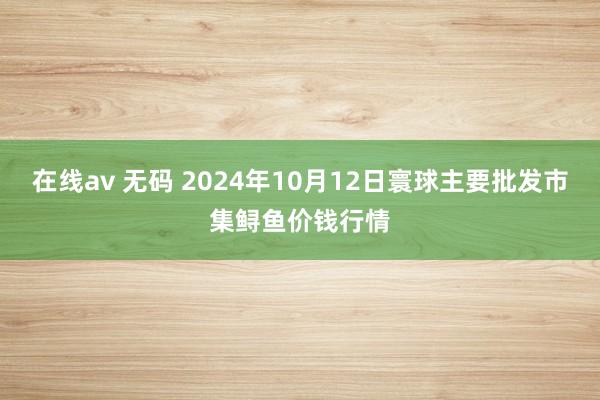 在线av 无码 2024年10月12日寰球主要批发市集鲟鱼价钱行情