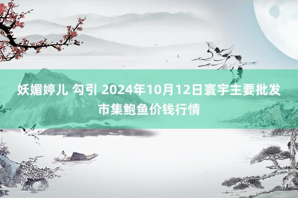 妖媚婷儿 勾引 2024年10月12日寰宇主要批发市集鲍鱼价钱行情