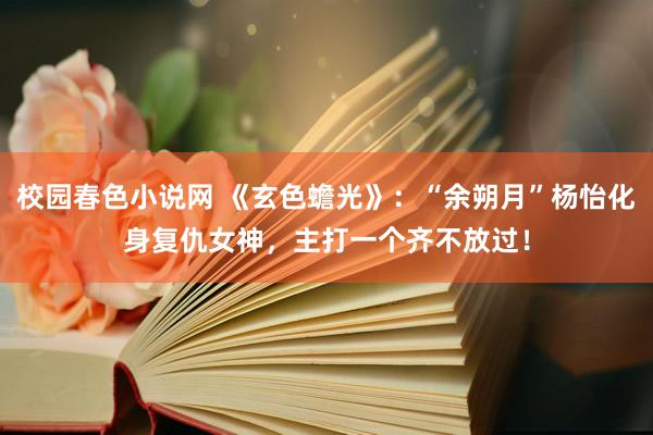 校园春色小说网 《玄色蟾光》：“余朔月”杨怡化身复仇女神，主打一个齐不放过！