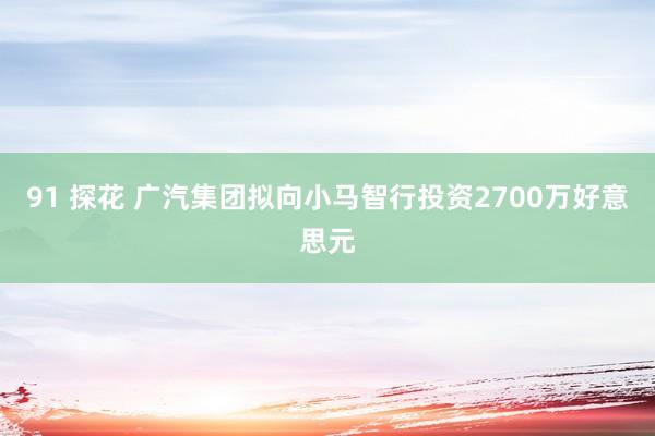 91 探花 广汽集团拟向小马智行投资2700万好意思元