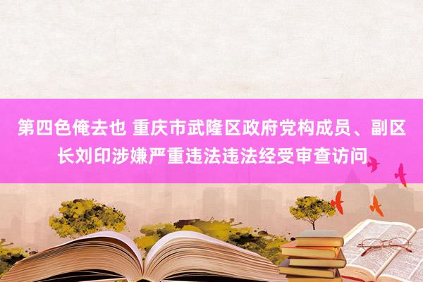 第四色俺去也 重庆市武隆区政府党构成员、副区长刘印涉嫌严重违法违法经受审查访问