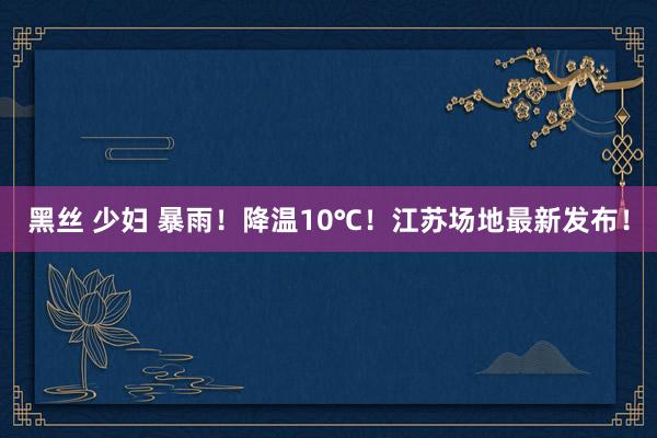 黑丝 少妇 暴雨！降温10℃！江苏场地最新发布！