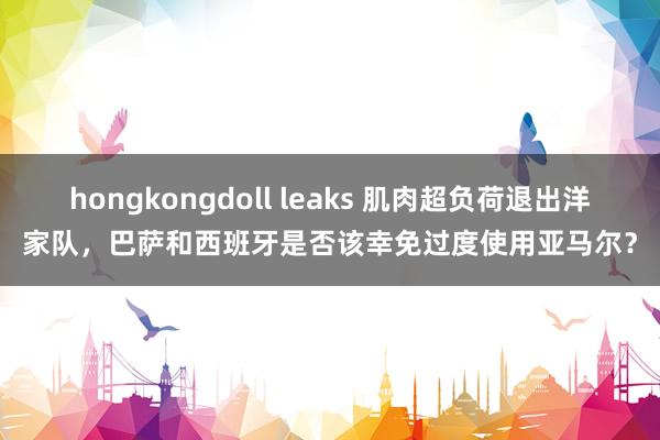 hongkongdoll leaks 肌肉超负荷退出洋家队，巴萨和西班牙是否该幸免过度使用亚马尔？