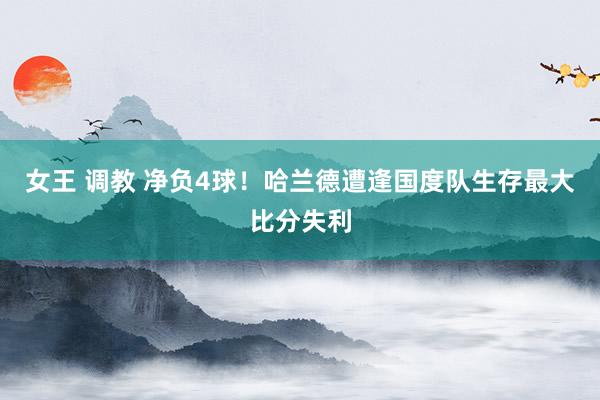 女王 调教 净负4球！哈兰德遭逢国度队生存最大比分失利