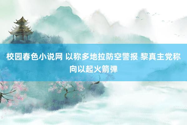 校园春色小说网 以称多地拉防空警报 黎真主党称向以起火箭弹