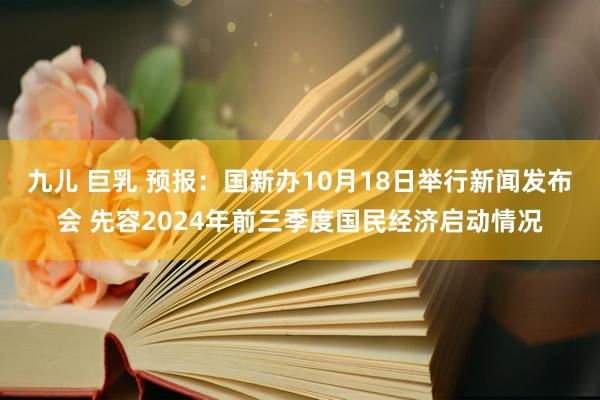 九儿 巨乳 预报：国新办10月18日举行新闻发布会 先容2024年前三季度国民经济启动情况