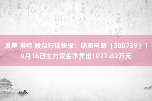 反差 推特 股票行情快报：明阳电路（300739）10月16日主力资金净卖出1077.82万元