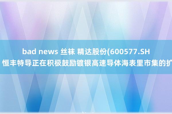 bad news 丝袜 精达股份(600577.SH)：恒丰特导正在积极鼓励镀银高速导体海表里市集的扩产