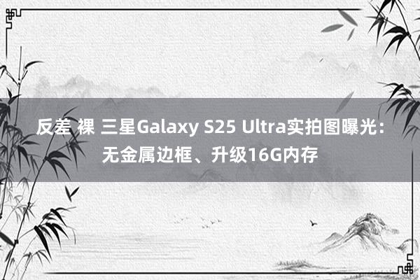 反差 裸 三星Galaxy S25 Ultra实拍图曝光：无金属边框、升级16G内存