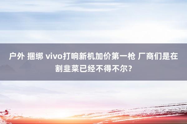 户外 捆绑 vivo打响新机加价第一枪 厂商们是在割韭菜已经不得不尔？