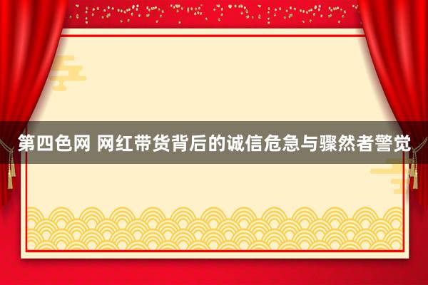 第四色网 网红带货背后的诚信危急与骤然者警觉