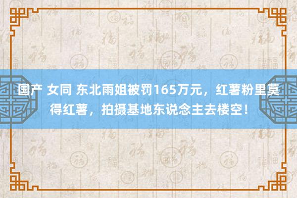 国产 女同 东北雨姐被罚165万元，红薯粉里莫得红薯，拍摄基地东说念主去楼空！