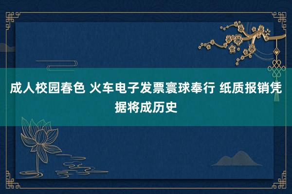 成人校园春色 火车电子发票寰球奉行 纸质报销凭据将成历史