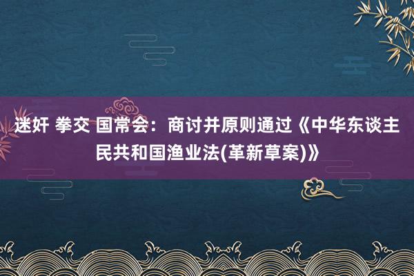 迷奸 拳交 国常会：商讨并原则通过《中华东谈主民共和国渔业法(革新草案)》