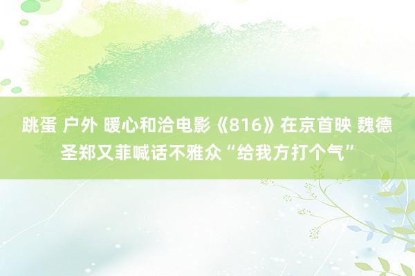 跳蛋 户外 暖心和洽电影《816》在京首映 魏德圣郑又菲喊话不雅众“给我方打个气”