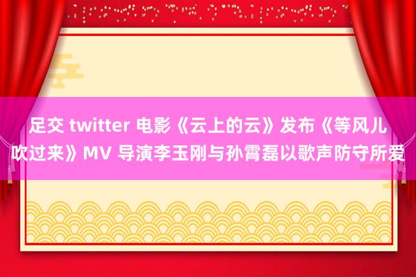 足交 twitter 电影《云上的云》发布《等风儿吹过来》MV 导演李玉刚与孙霄磊以歌声防守所爱