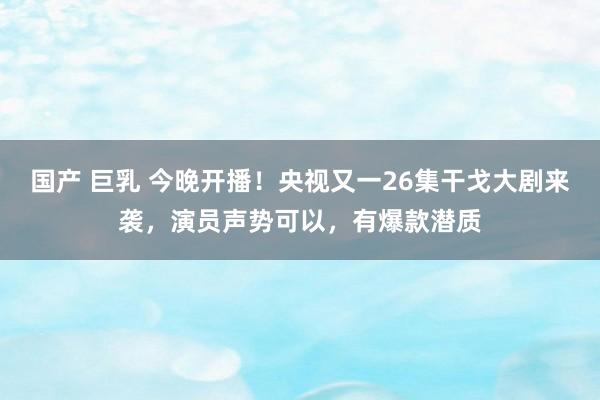 国产 巨乳 今晚开播！央视又一26集干戈大剧来袭，演员声势可以，有爆款潜质