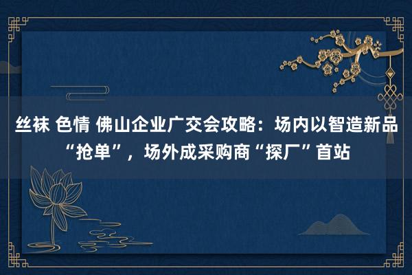 丝袜 色情 佛山企业广交会攻略：场内以智造新品“抢单”，场外成采购商“探厂”首站