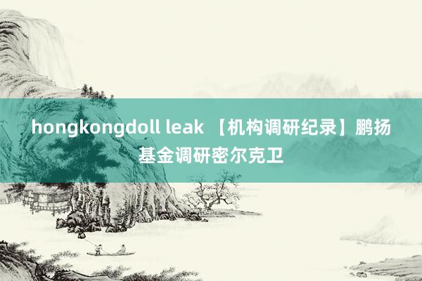 hongkongdoll leak 【机构调研纪录】鹏扬基金调研密尔克卫