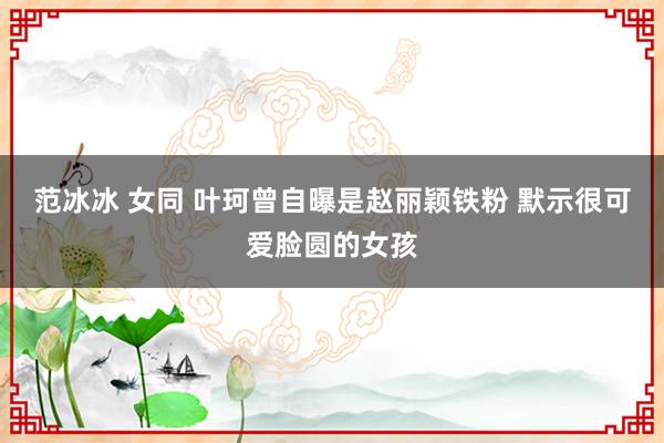 范冰冰 女同 叶珂曾自曝是赵丽颖铁粉 默示很可爱脸圆的女孩