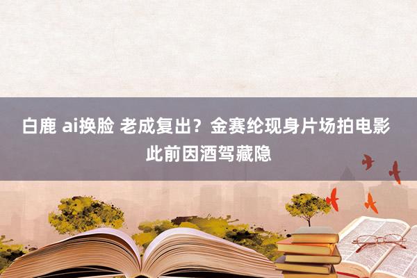 白鹿 ai换脸 老成复出？金赛纶现身片场拍电影 此前因酒驾藏隐