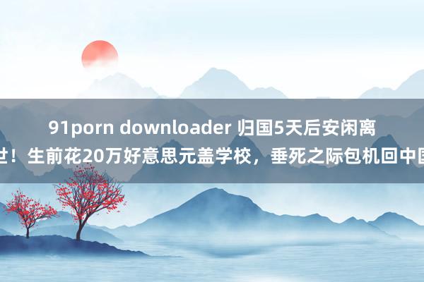 91porn downloader 归国5天后安闲离世！生前花20万好意思元盖学校，垂死之际包机回中国