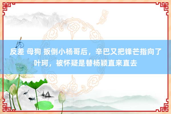 反差 母狗 扳倒小杨哥后，辛巴又把锋芒指向了叶珂，被怀疑是替杨颖直来直去