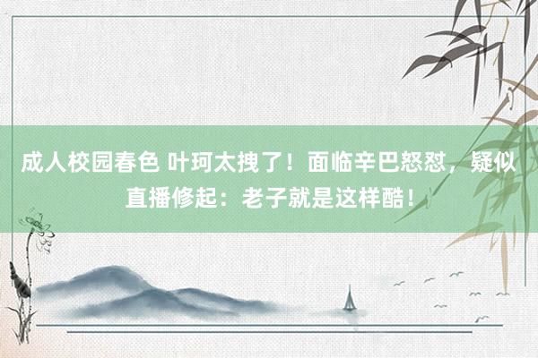 成人校园春色 叶珂太拽了！面临辛巴怒怼，疑似直播修起：老子就是这样酷！