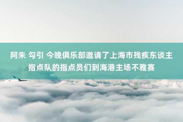 阿朱 勾引 今晚俱乐部邀请了上海市残疾东谈主指点队的指点员们到海港主场不雅赛