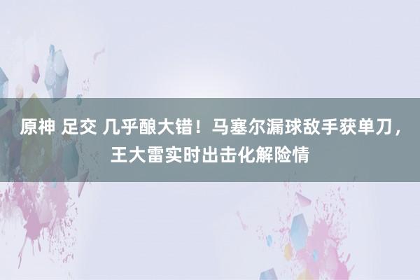 原神 足交 几乎酿大错！马塞尔漏球敌手获单刀，王大雷实时出击化解险情