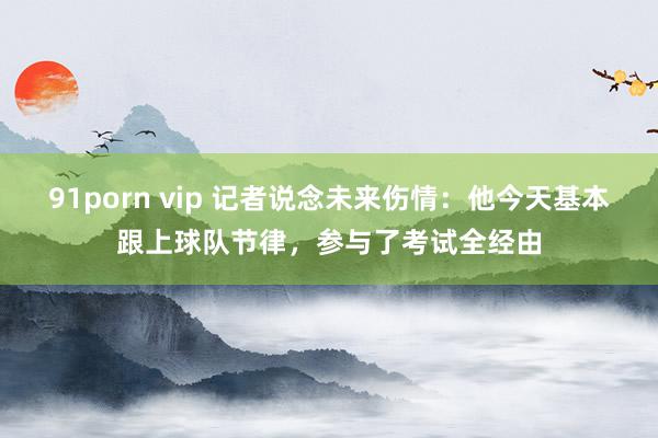 91porn vip 记者说念未来伤情：他今天基本跟上球队节律，参与了考试全经由