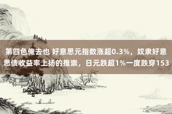 第四色俺去也 好意思元指数涨超0.3%，奴隶好意思债收益率上扬的推崇，日元跌超1%一度跌穿153