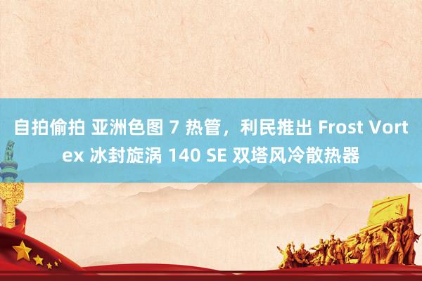 自拍偷拍 亚洲色图 7 热管，利民推出 Frost Vortex 冰封旋涡 140 SE 双塔风冷散热器