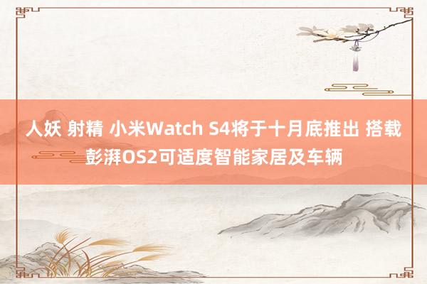 人妖 射精 小米Watch S4将于十月底推出 搭载彭湃OS2可适度智能家居及车辆