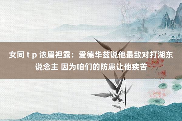 女同 t p 浓眉袒露：爱德华兹说他最敌对打湖东说念主 因为咱们的防患让他疾苦